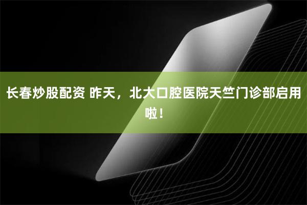 长春炒股配资 昨天，北大口腔医院天竺门诊部启用啦！