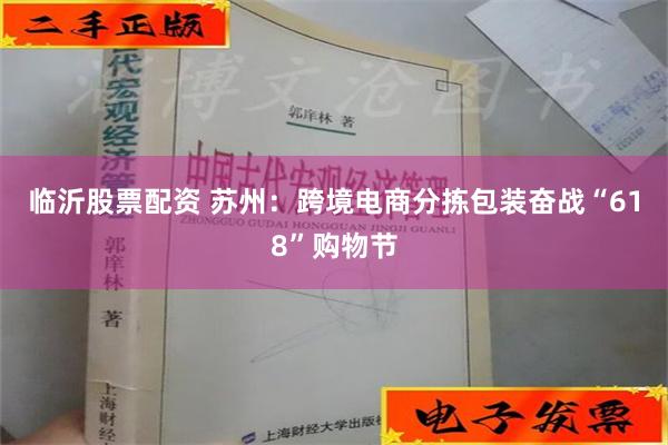 临沂股票配资 苏州：跨境电商分拣包装奋战“618”购物节