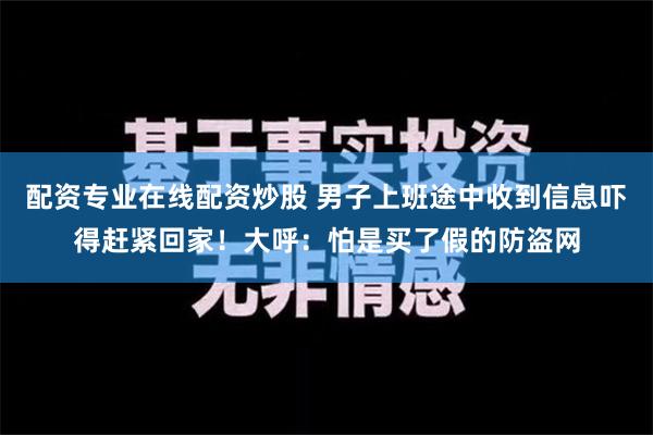 配资专业在线配资炒股 男子上班途中收到信息吓得赶紧回家！大呼：怕是买了假的防盗网