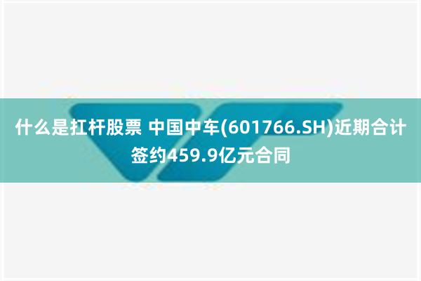 什么是扛杆股票 中国中车(601766.SH)近期合计签约459.9亿元合同