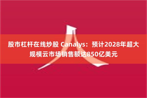 股市杠杆在线炒股 Canalys：预计2028年超大规模云市场销售额达850亿美元