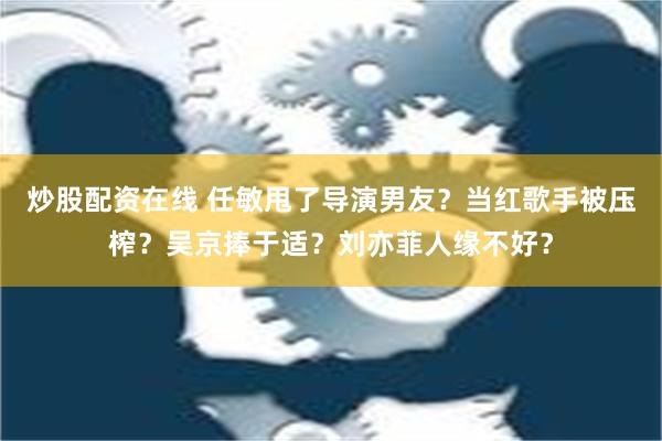 炒股配资在线 任敏甩了导演男友？当红歌手被压榨？吴京捧于适？刘亦菲人缘不好？