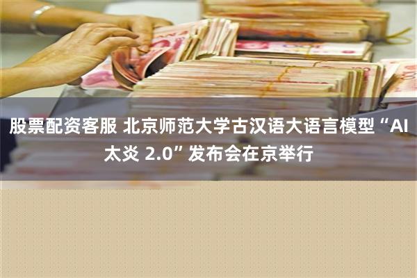 股票配资客服 北京师范大学古汉语大语言模型“AI太炎 2.0”发布会在京举行