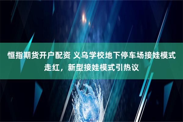 恒指期货开户配资 义乌学校地下停车场接娃模式走红，新型接娃模式引热议