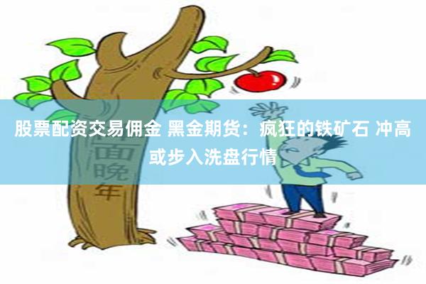 股票配资交易佣金 黑金期货：疯狂的铁矿石 冲高或步入洗盘行情