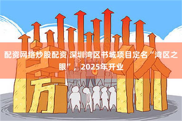 配资网络炒股配资 深圳湾区书城项目定名“湾区之眼”，2025年开业