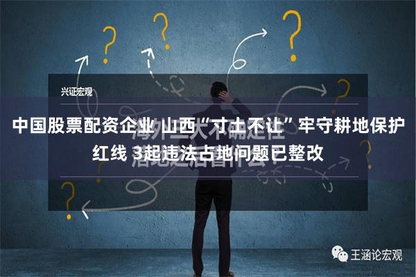 中国股票配资企业 山西“寸土不让”牢守耕地保护红线 3起违法占地问题已整改