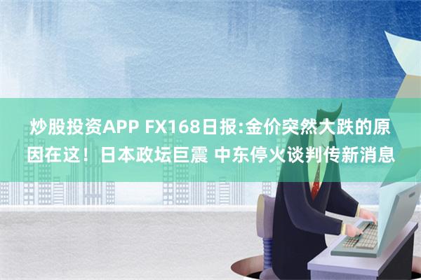 炒股投资APP FX168日报:金价突然大跌的原因在这！日本政坛巨震 中东停火谈判传新消息