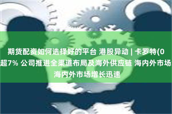 期货配资如何选择好的平台 港股异动 | 卡罗特(02549)涨超7% 公司推进全渠道布局及海外供应链 海内外市场增长迅速