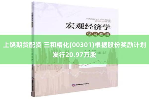 上饶期货配资 三和精化(00301)根据股份奖励计划发行20.97万股