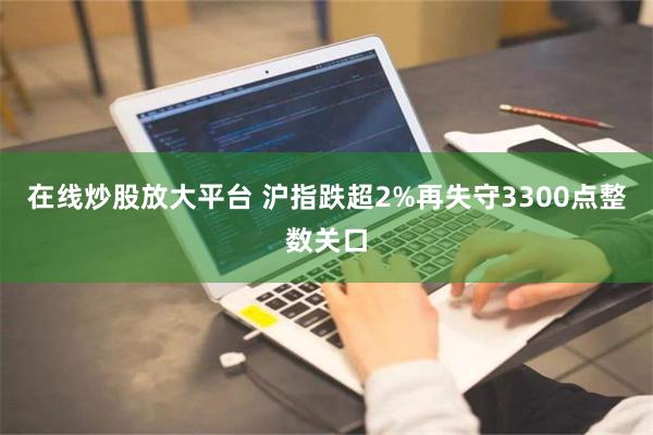 在线炒股放大平台 沪指跌超2%再失守3300点整数关口