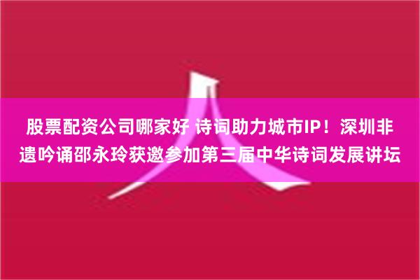 股票配资公司哪家好 诗词助力城市IP！深圳非遗吟诵邵永玲获邀参加第三届中华诗词发展讲坛