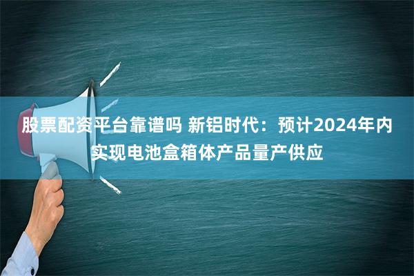 股票配资平台靠谱吗 新铝时代：预计2024年内实现电池盒箱体产品量产供应