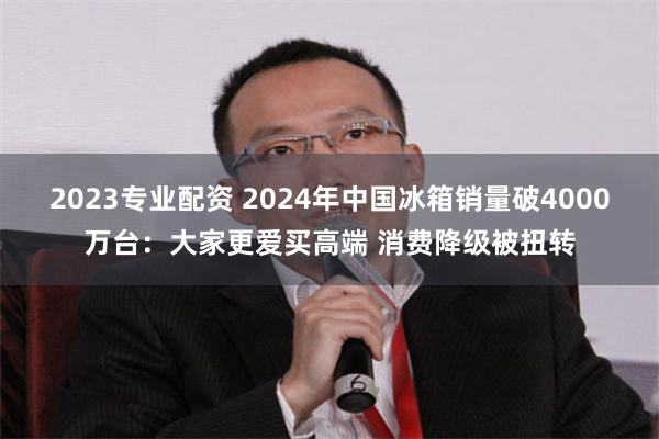 2023专业配资 2024年中国冰箱销量破4000万台：大家更爱买高端 消费降级被扭转