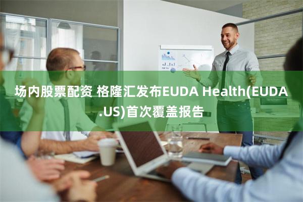 场内股票配资 格隆汇发布EUDA Health(EUDA.US)首次覆盖报告